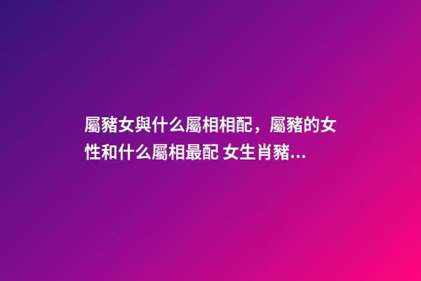 屬豬女與什么屬相相配，屬豬的女性和什么屬相最配 女生肖豬和什么生肖最配 屬豬女生的屬相婚配表-第1張-觀點-玄機派